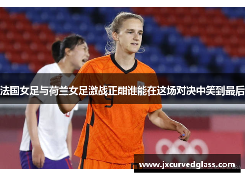 法国女足与荷兰女足激战正酣谁能在这场对决中笑到最后