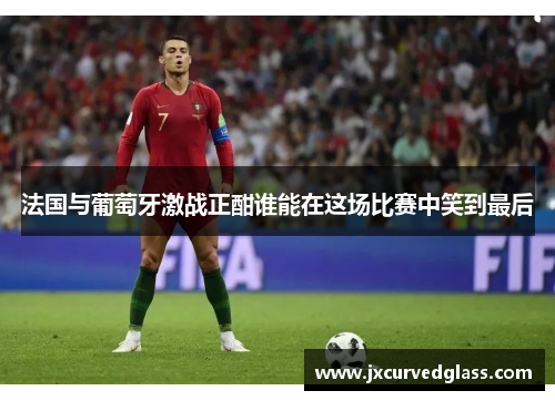 法国与葡萄牙激战正酣谁能在这场比赛中笑到最后