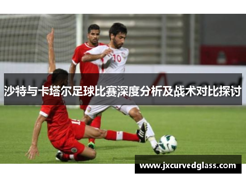 沙特与卡塔尔足球比赛深度分析及战术对比探讨