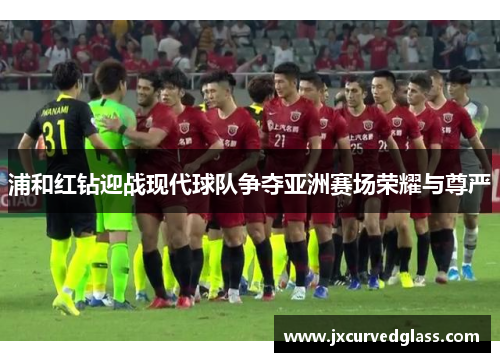 浦和红钻迎战现代球队争夺亚洲赛场荣耀与尊严