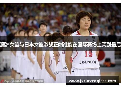 澳洲女篮与日本女篮激战正酣谁能在国际赛场上笑到最后