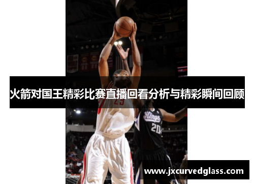 火箭对国王精彩比赛直播回看分析与精彩瞬间回顾