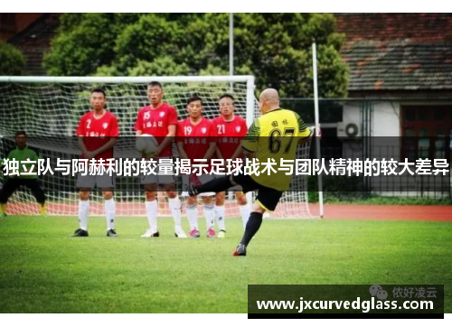 独立队与阿赫利的较量揭示足球战术与团队精神的较大差异